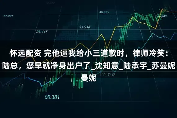 怀远配资 完他逼我给小三道歉时，律师冷笑：陆总，您早就净身出户了_沈知意_陆承宇_苏曼妮