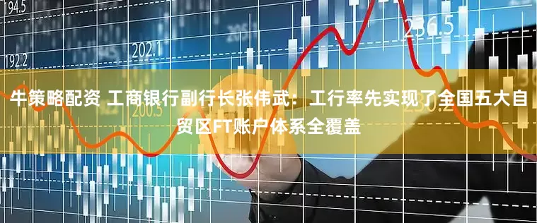 牛策略配资 工商银行副行长张伟武：工行率先实现了全国五大自贸区FT账户体系全覆盖