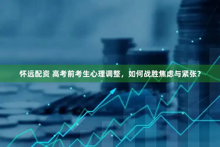 怀远配资 高考前考生心理调整，如何战胜焦虑与紧张？