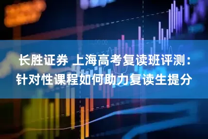 长胜证券 上海高考复读班评测：针对性课程如何助力复读生提分
