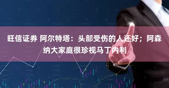 旺信证券 阿尔特塔：头部受伤的人还好；阿森纳大家庭很珍视马丁内利