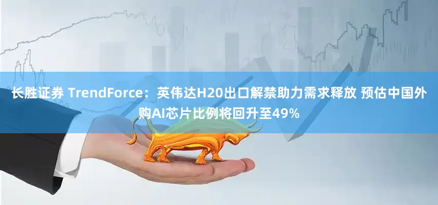 长胜证券 TrendForce：英伟达H20出口解禁助力需求释放 预估中国外购AI芯片比例将回升至49%
