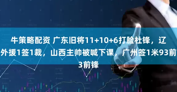 牛策略配资 广东旧将11+10+6打脸杜锋，辽宁外援1签1裁，山西主帅被喊下课，广州签1米93前锋