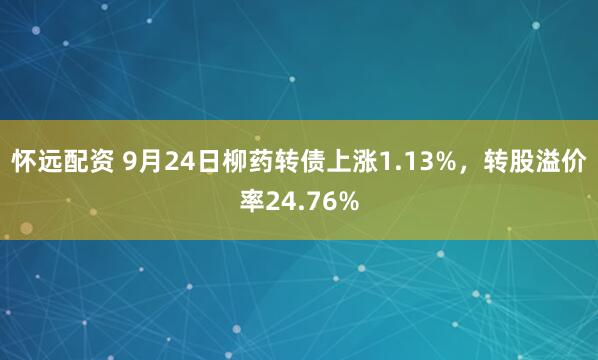 怀远配资 9月24日柳药转债上涨1.13%，转股溢价率24.76%