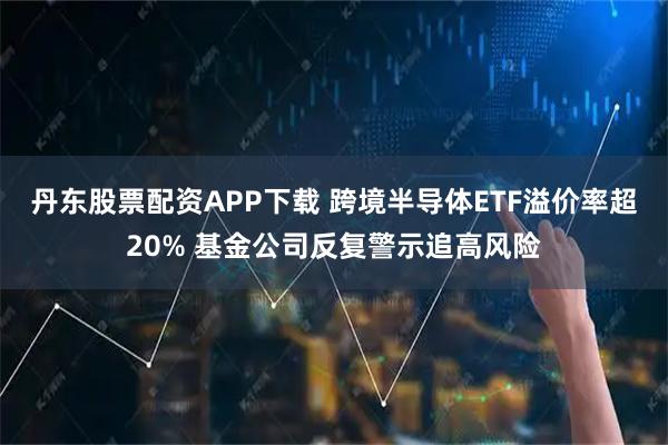 丹东股票配资APP下载 跨境半导体ETF溢价率超20% 基金公司反复警示追高风险